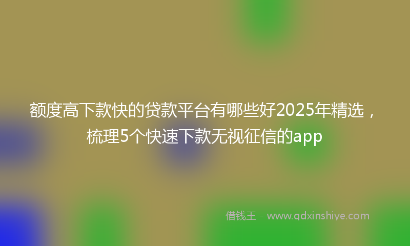 额度高下款快的贷款平台有哪些好2025年精选，梳理5个快速下款无视征信的app