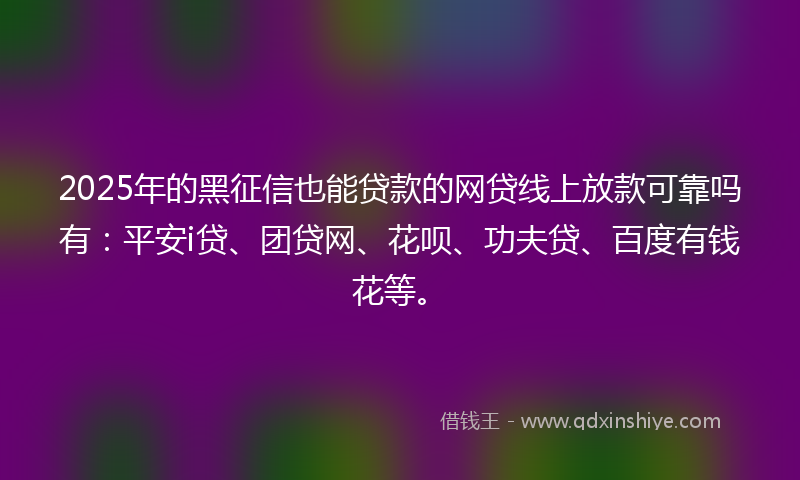 2025年的黑征信也能贷款的网贷线上放款可靠吗有：平安i贷、团贷网、花呗、功夫贷、百度有钱花等。