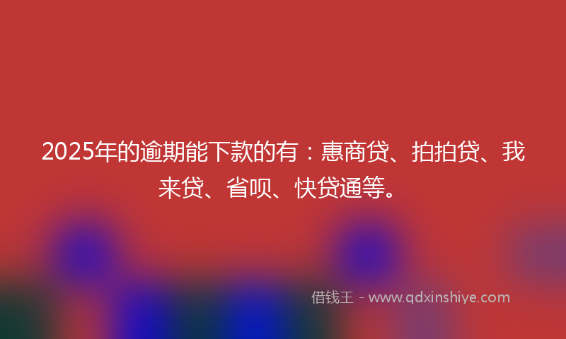 2025年的逾期能下款的有：惠商贷、拍拍贷、我来贷、省呗、快贷通等。