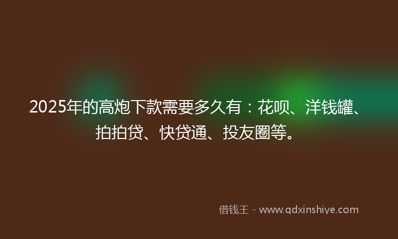 2025年的高炮下款需要多久有：花呗、洋钱罐、拍拍贷、快贷通、投友圈等。
