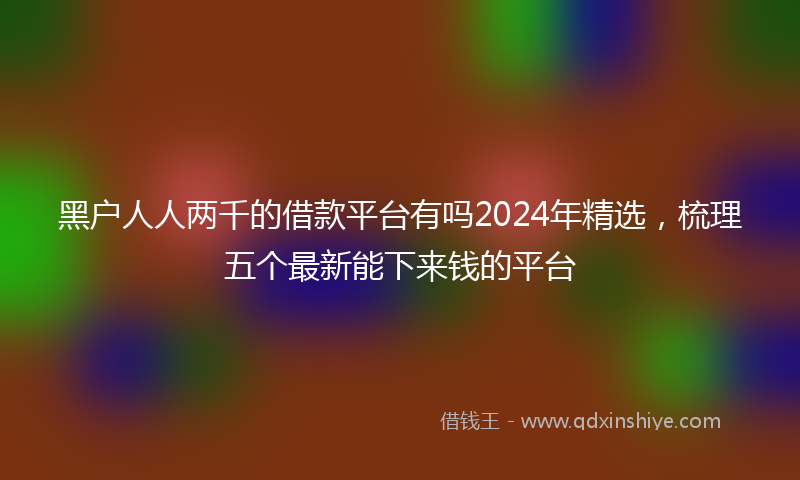 黑户人人两千的借款平台有吗2024年精选，梳理五个最新能下来钱的平台