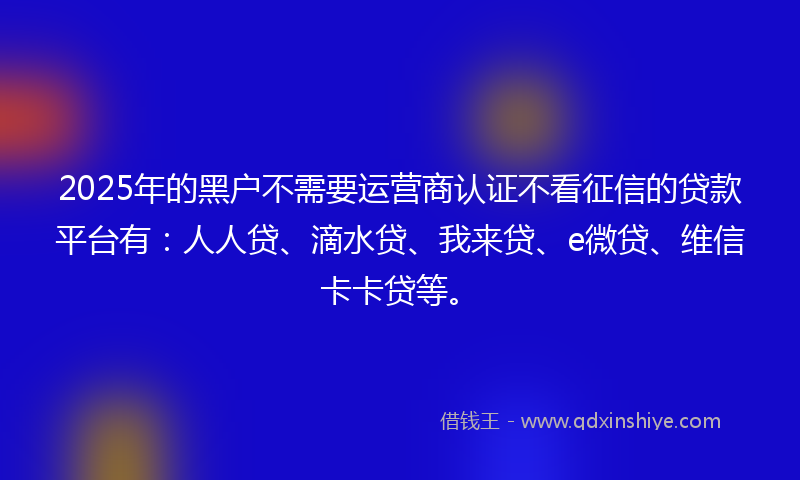 2025年的黑户不需要运营商认证不看征信的贷款平台有：人人贷、滴水贷、我来贷、e微贷、维信卡卡贷等。