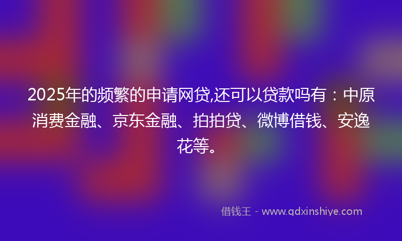 2025年的频繁的申请网贷,还可以贷款吗有：中原消费金融、京东金融、拍拍贷、微博借钱、安逸花等。
