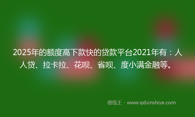 2025年的额度高下款快的贷款平台2021年有：人人贷、拉卡拉、花呗、省呗、度小满金融等。