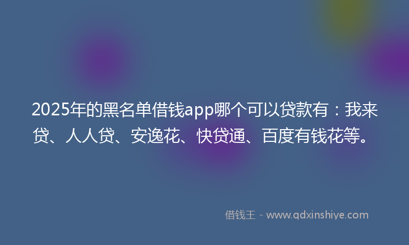 2025年的黑名单借钱app哪个可以贷款有：我来贷、人人贷、安逸花、快贷通、百度有钱花等。