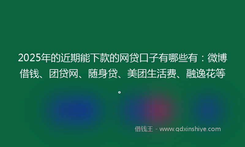 2025年的近期能下款的网贷口子有哪些有：微博借钱、团贷网、随身贷、美团生活费、融逸花等。