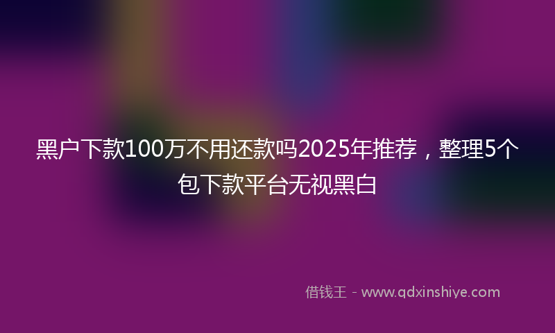 黑户下款100万不用还款吗2025年推荐，整理5个包下款平台无视黑白