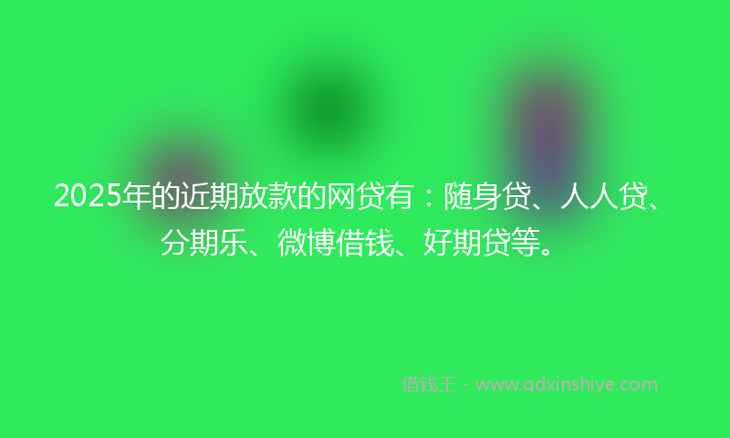 2025年的近期放款的网贷有：随身贷、人人贷、分期乐、微博借钱、好期贷等。