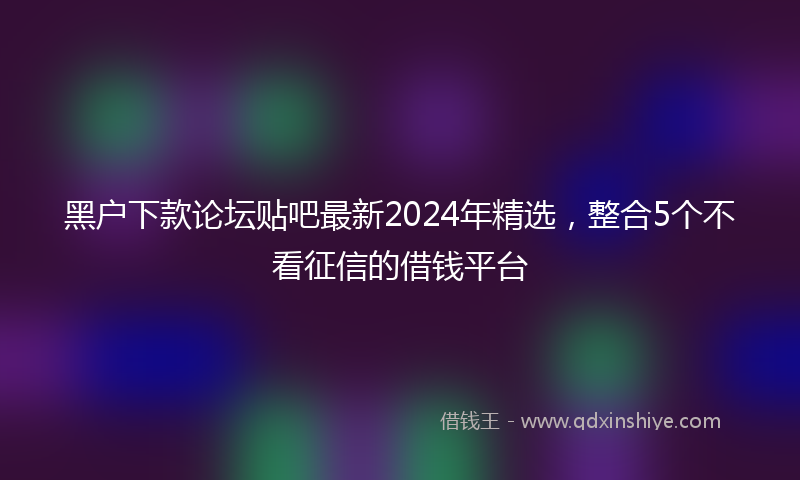 黑户下款论坛贴吧最新2024年精选，整合5个不看征信的借钱平台