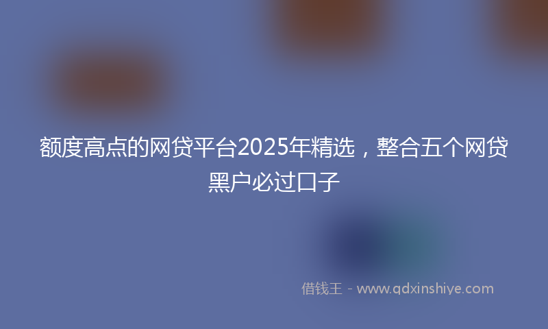 额度高点的网贷平台2025年精选，整合五个网贷黑户必过口子