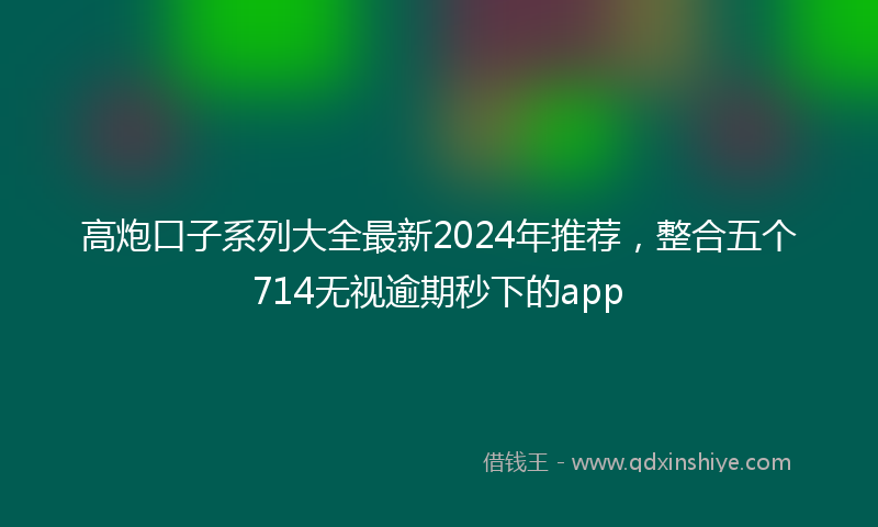高炮口子系列大全最新2024年推荐，整合五个714无视逾期秒下的app