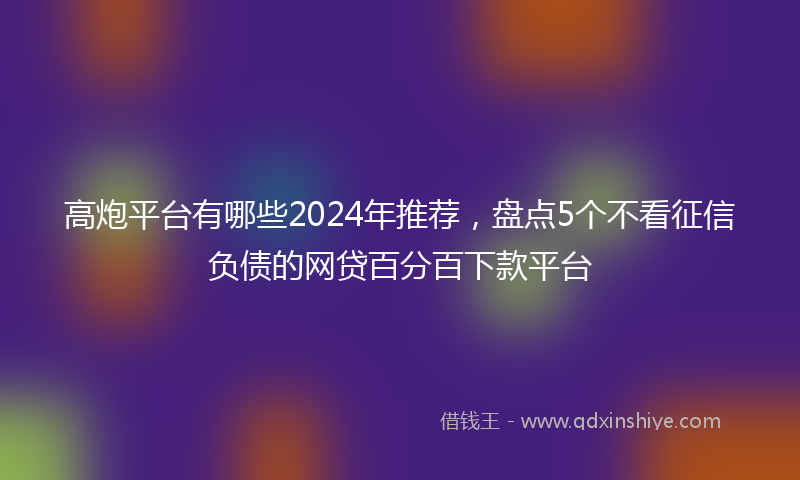 高炮平台有哪些2024年推荐，盘点5个不看征信负债的网贷百分百下款平台