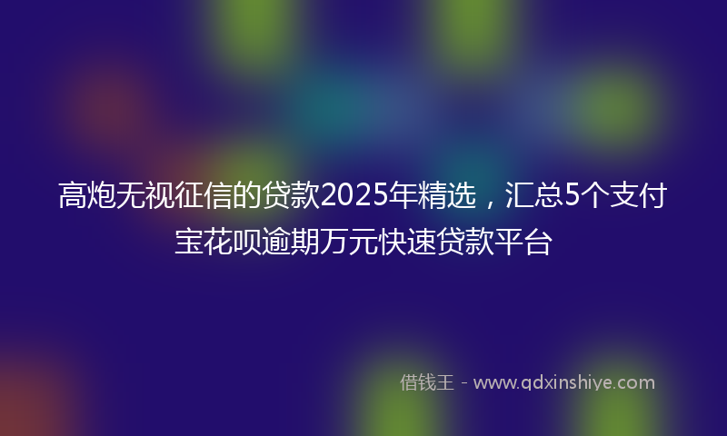 高炮无视征信的贷款2025年精选，汇总5个支付宝花呗逾期万元快速贷款平台