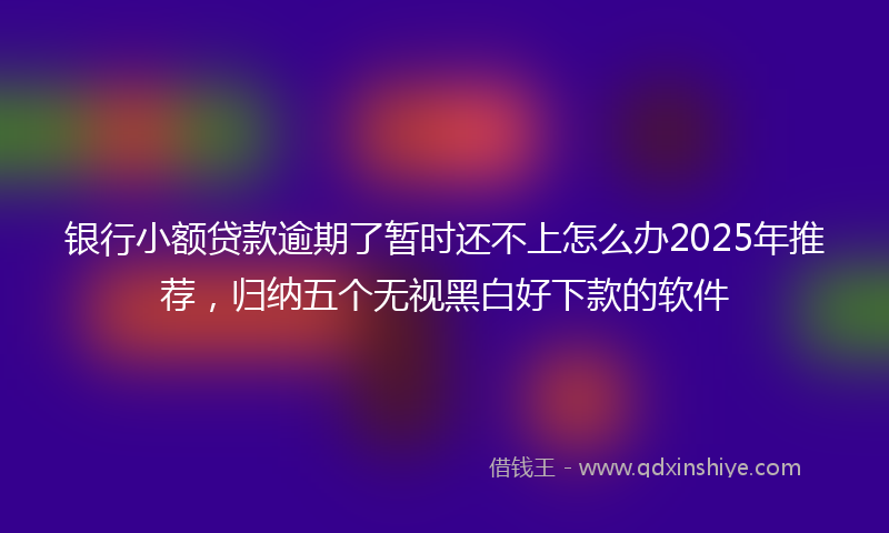 银行小额贷款逾期了暂时还不上怎么办2025年推荐，归纳五个无视黑白好下款的软件
