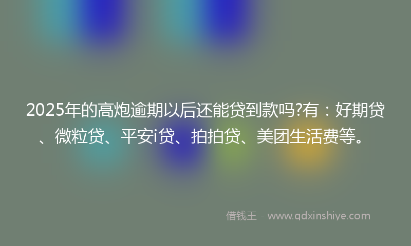 2025年的高炮逾期以后还能贷到款吗?有：好期贷、微粒贷、平安i贷、拍拍贷、美团生活费等。
