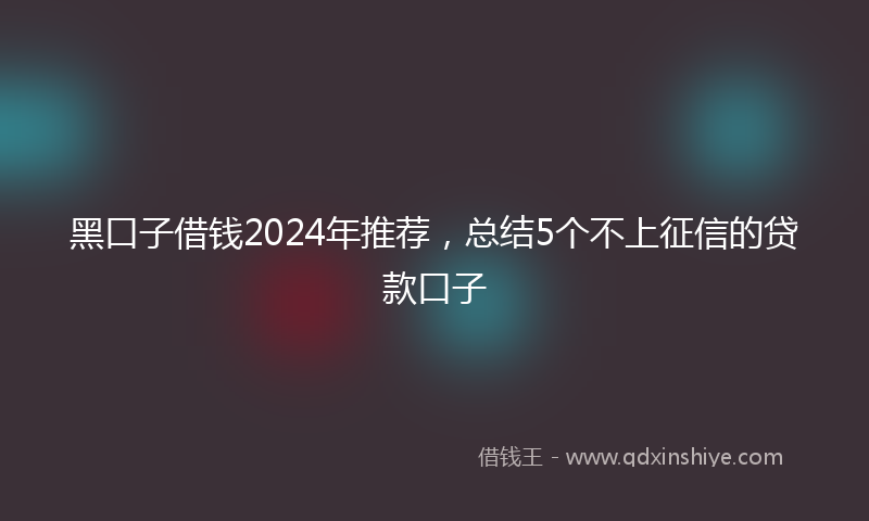 黑口子借钱2024年推荐，总结5个不上征信的贷款口子