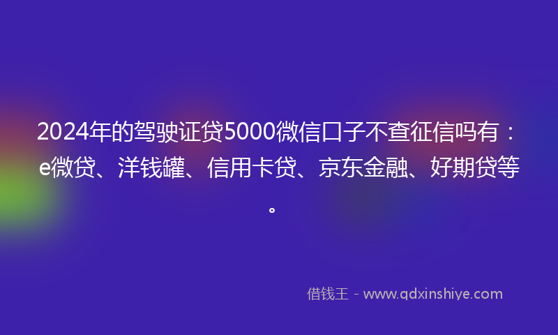 2024年的驾驶证贷5000微信口子不查征信吗有：e微贷、洋钱罐、信用卡贷、京东金融、好期贷等。