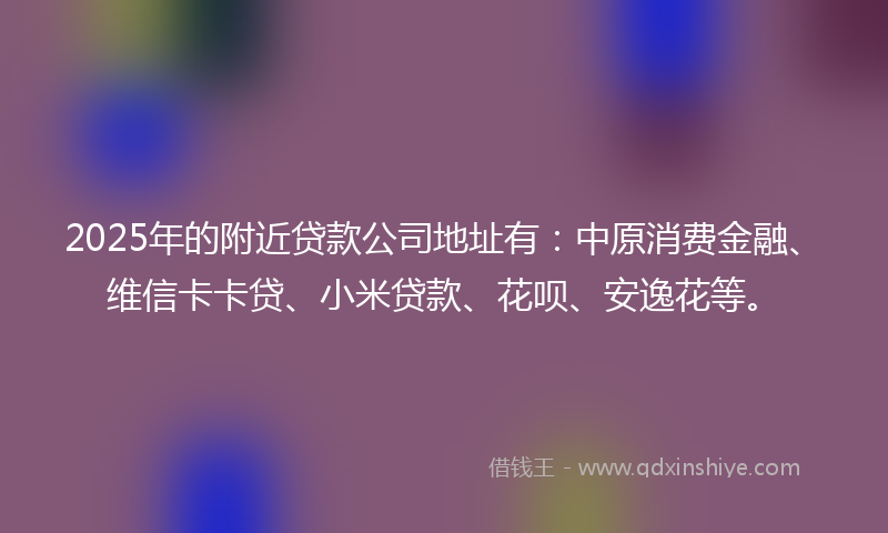 2025年的附近贷款公司地址有：中原消费金融、维信卡卡贷、小米贷款、花呗、安逸花等。