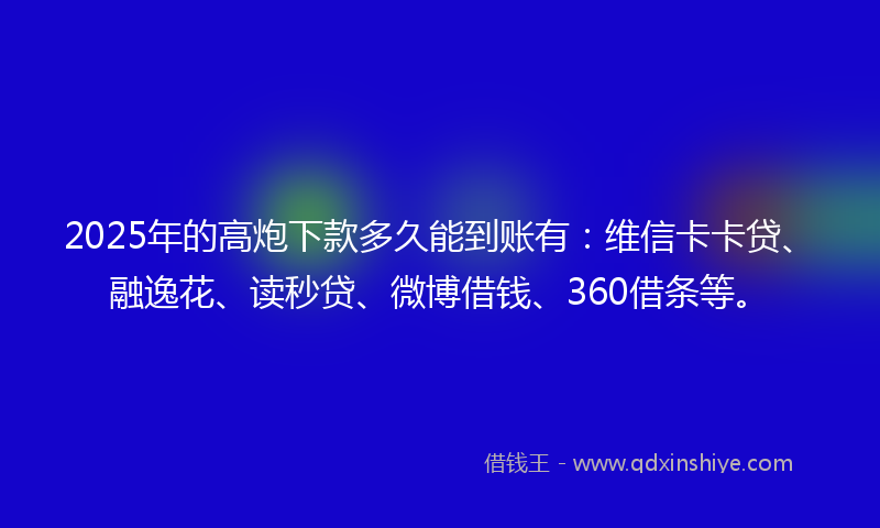 2025年的高炮下款多久能到账有：维信卡卡贷、融逸花、读秒贷、微博借钱、360借条等。