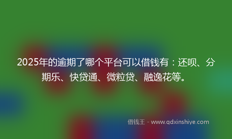 2025年的逾期了哪个平台可以借钱有：还呗、分期乐、快贷通、微粒贷、融逸花等。