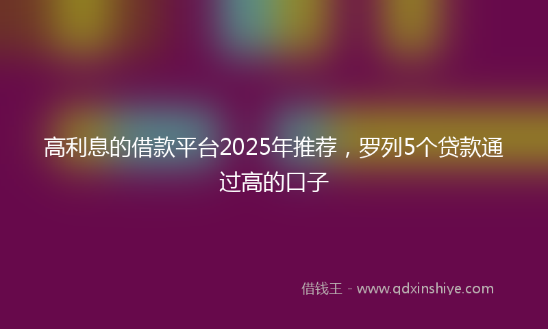 高利息的借款平台2025年推荐，罗列5个贷款通过高的口子