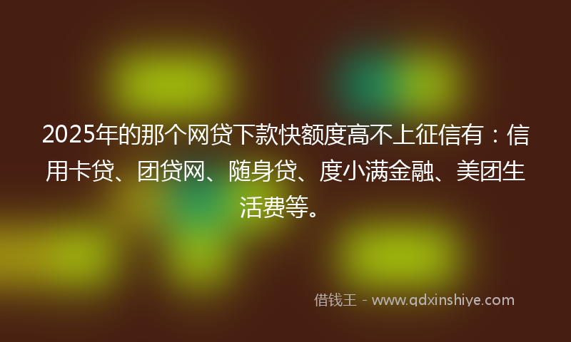 2025年的那个网贷下款快额度高不上征信有：信用卡贷、团贷网、随身贷、度小满金融、美团生活费等。
