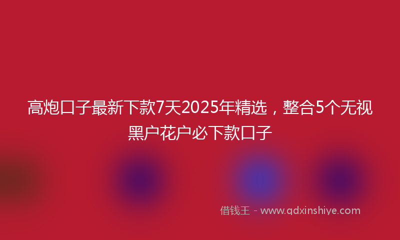 高炮口子最新下款7天2025年精选，整合5个无视黑户花户必下款口子