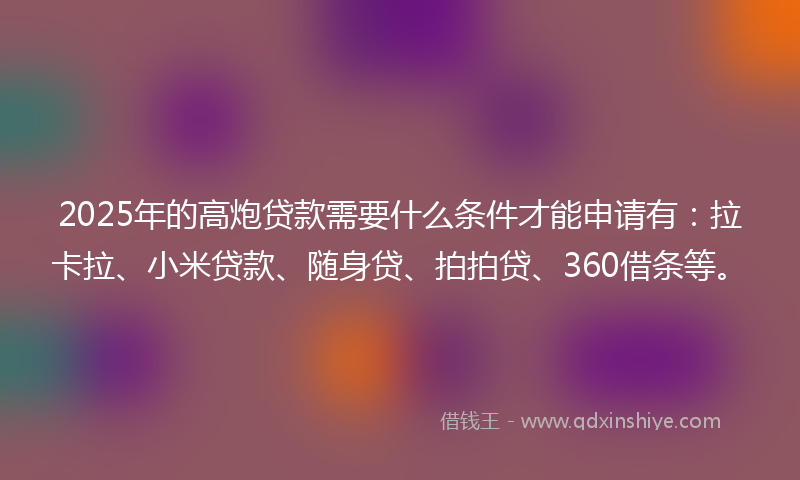 2025年的高炮贷款需要什么条件才能申请有：拉卡拉、小米贷款、随身贷、拍拍贷、360借条等。