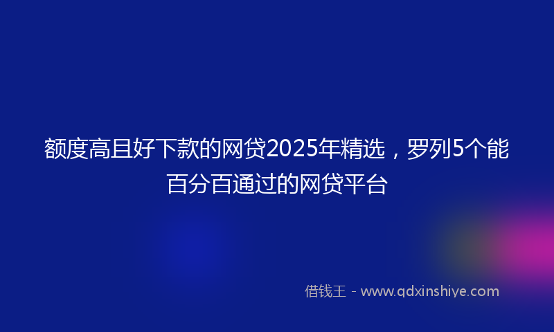 额度高且好下款的网贷2025年精选，罗列5个能百分百通过的网贷平台