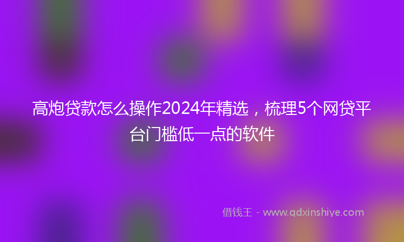 高炮贷款怎么操作2024年精选，梳理5个网贷平台门槛低一点的软件