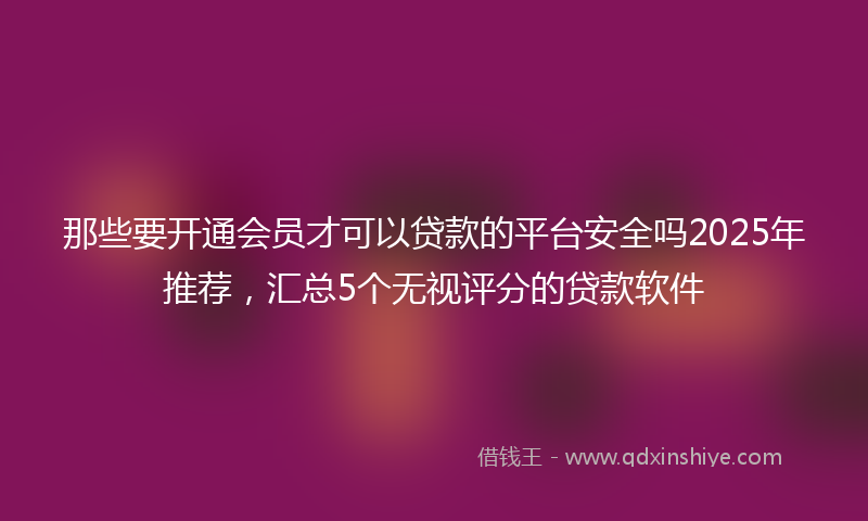 那些要开通会员才可以贷款的平台安全吗2025年推荐，汇总5个无视评分的贷款软件