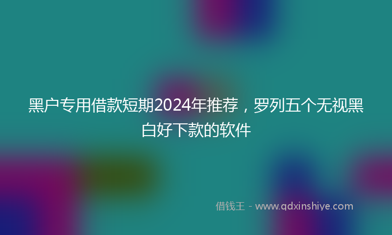 黑户专用借款短期2024年推荐，罗列五个无视黑白好下款的软件