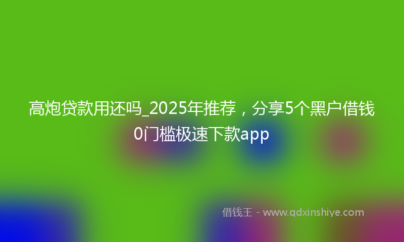 高炮贷款用还吗_2025年推荐，分享5个黑户借钱0门槛极速下款app