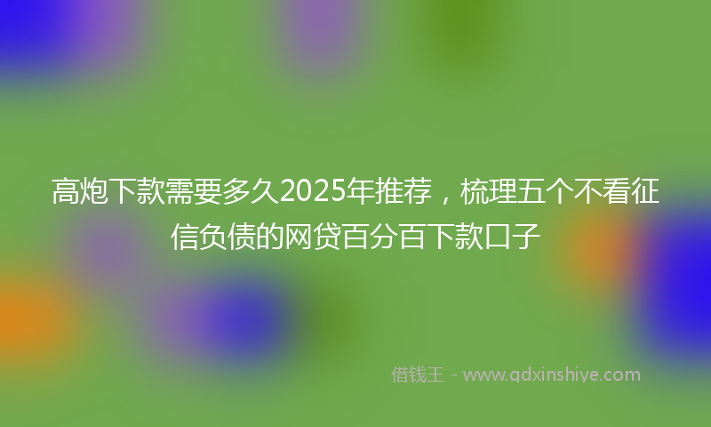 高炮下款需要多久2025年推荐，梳理五个不看征信负债的网贷百分百下款口子