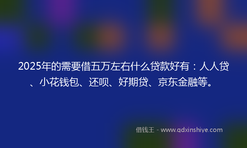 2025年的需要借五万左右什么贷款好有：人人贷、小花钱包、还呗、好期贷、京东金融等。