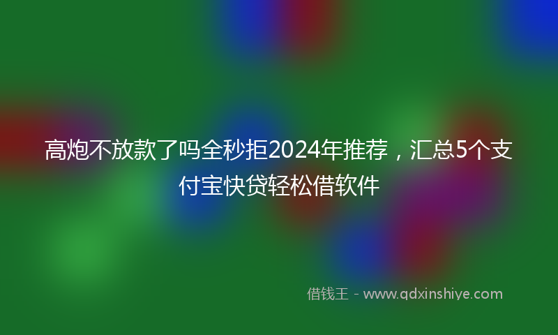 高炮不放款了吗全秒拒2024年推荐，汇总5个支付宝快贷轻松借软件