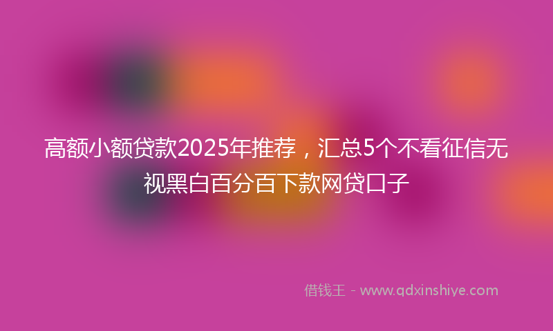 高额小额贷款2025年推荐，汇总5个不看征信无视黑白百分百下款网贷口子