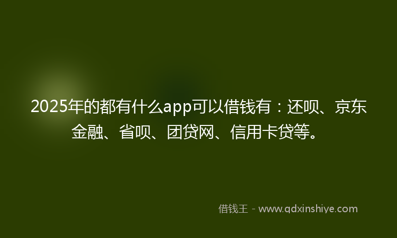 2025年的都有什么app可以借钱有：还呗、京东金融、省呗、团贷网、信用卡贷等。