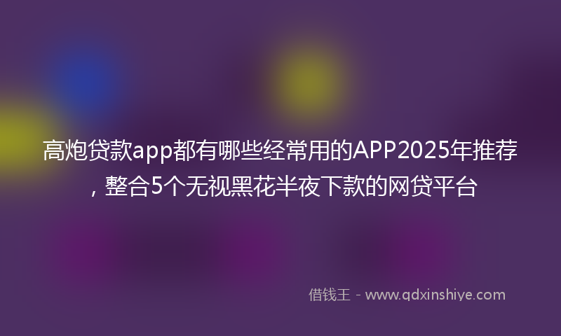 高炮贷款app都有哪些经常用的APP2025年推荐，整合5个无视黑花半夜下款的网贷平台