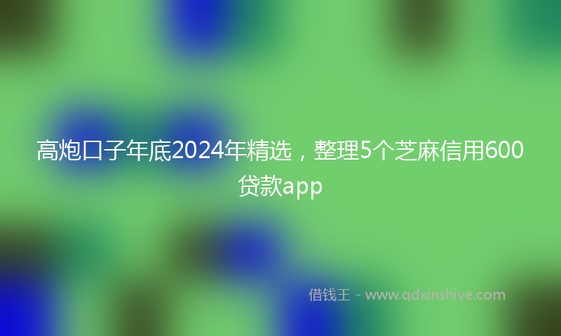 高炮口子年底2024年精选，整理5个芝麻信用600贷款app