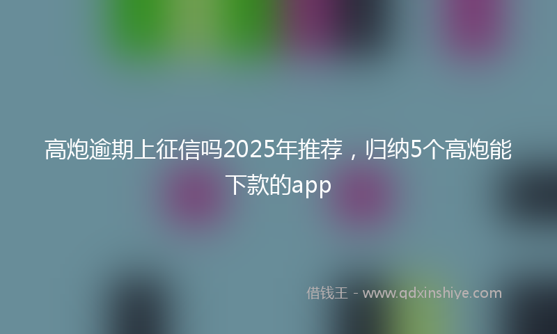 高炮逾期上征信吗2025年推荐，归纳5个高炮能下款的app