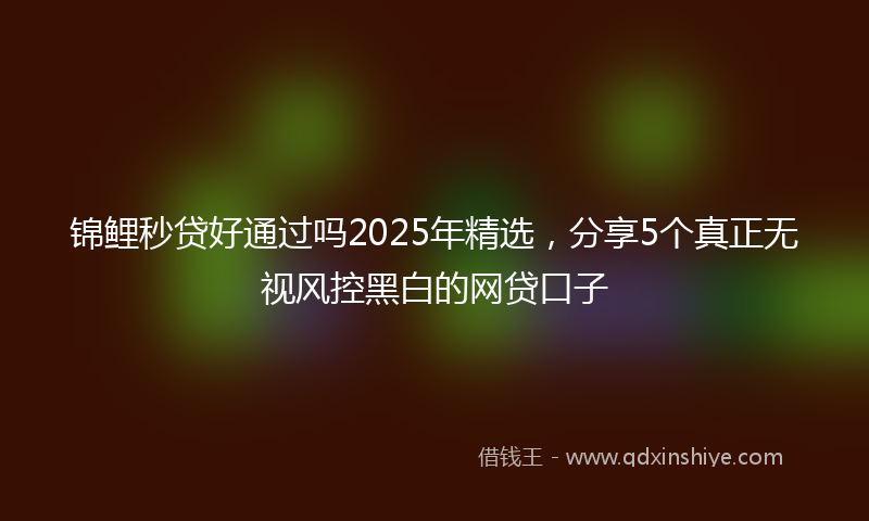 锦鲤秒贷好通过吗2025年精选，分享5个真正无视风控黑白的网贷口子