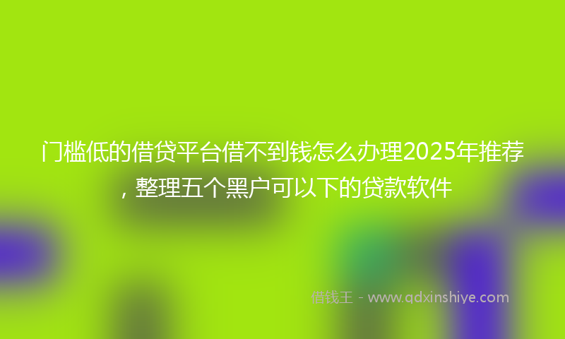 门槛低的借贷平台借不到钱怎么办理2025年推荐，整理五个黑户可以下的贷款软件