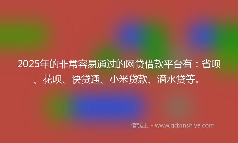 2025年的非常容易通过的网贷借款平台有：省呗、花呗、快贷通、小米贷款、滴水贷等。