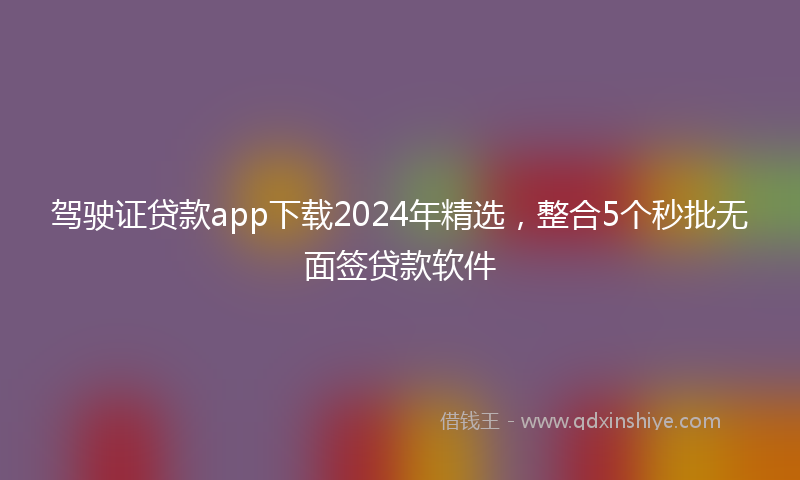驾驶证贷款app下载2024年精选，整合5个秒批无面签贷款软件