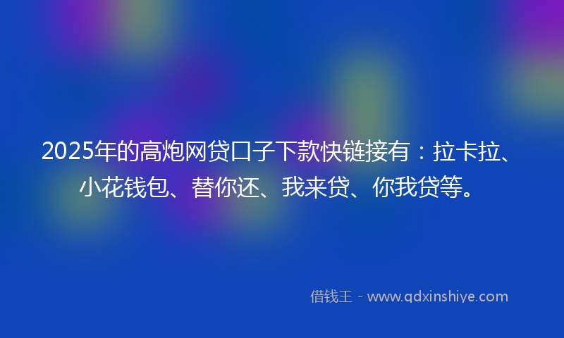 2025年的高炮网贷口子下款快链接有：拉卡拉、小花钱包、替你还、我来贷、你我贷等。