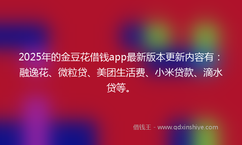 2025年的金豆花借钱app最新版本更新内容有：融逸花、微粒贷、美团生活费、小米贷款、滴水贷等。