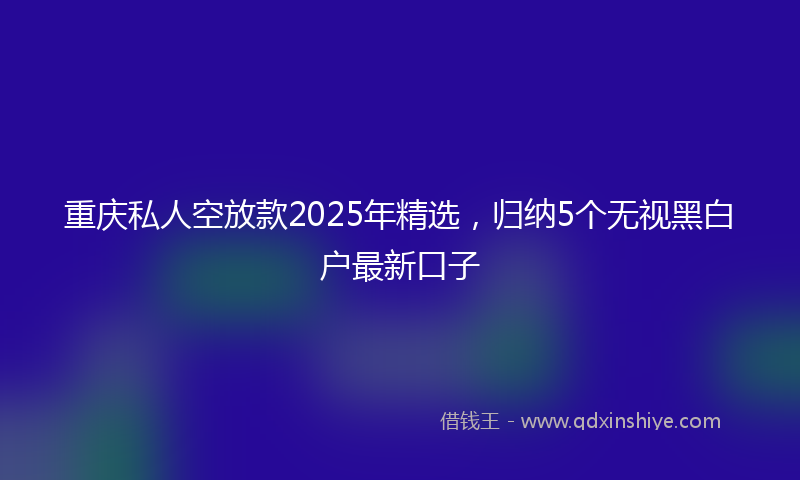 重庆私人空放款2025年精选，归纳5个无视黑白户最新口子