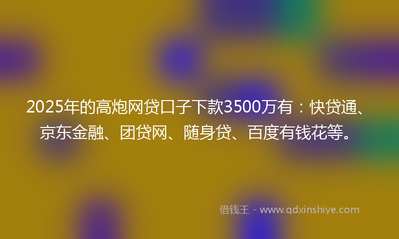 2025年的高炮网贷口子下款3500万有：快贷通、京东金融、团贷网、随身贷、百度有钱花等。