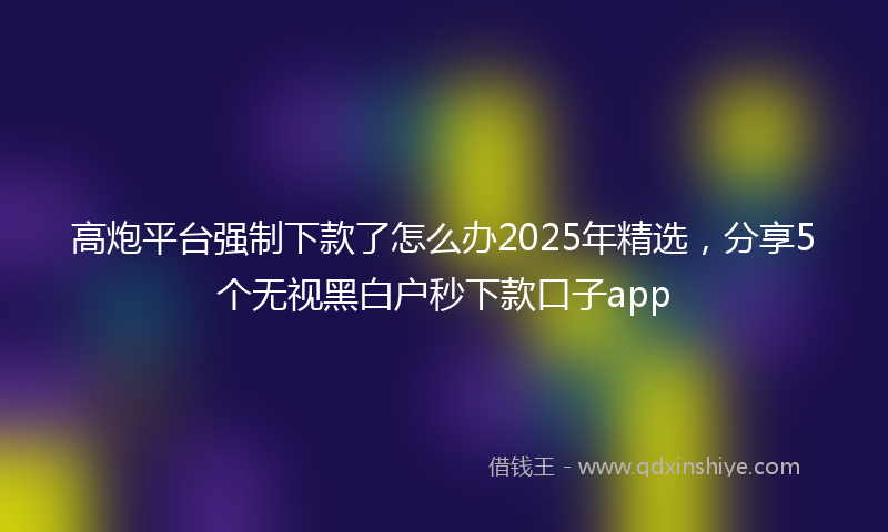 高炮平台强制下款了怎么办2025年精选，分享5个无视黑白户秒下款口子app